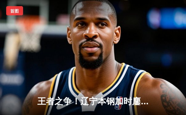 王者之争！辽宁本钢加时鏖战力克广东东莞大益 赵继伟33+8+5闪耀天王山